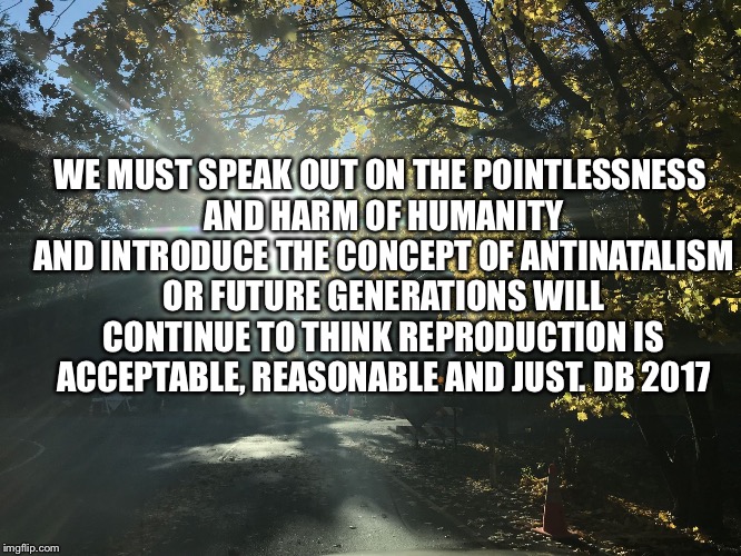 WE MUST SPEAK OUT ON THE POINTLESSNESS AND HARM OF HUMANITY AND INTRODUCE THE CONCEPT OF ANTINATALISM OR FUTURE GENERATIONS WILL CONTINUE TO THINK REPRODUCTION IS ACCEPTABLE, REASONABLE AND JUST. DB
2017 | image tagged in antinatalism reproduction | made w/ Imgflip meme maker