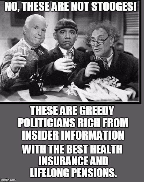 Who are the REAL Stooges, America? | NO, THESE ARE NOT STOOGES! THESE ARE GREEDY POLITICIANS RICH FROM INSIDER INFORMATION; WITH THE BEST HEALTH INSURANCE AND LIFELONG PENSIONS. | image tagged in vince vance,the 3 stooges,john mccain,barack obama,chuck schumer,curly moe larry | made w/ Imgflip meme maker