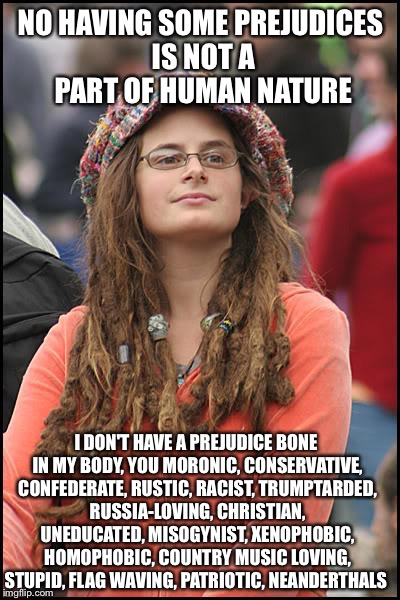 College Liberal | NO HAVING SOME PREJUDICES IS NOT A PART OF HUMAN NATURE; I DON'T HAVE A PREJUDICE BONE IN MY BODY, YOU MORONIC, CONSERVATIVE, CONFEDERATE, RUSTIC, RACIST, TRUMPTARDED, RUSSIA-LOVING, CHRISTIAN, UNEDUCATED, MISOGYNIST, XENOPHOBIC, HOMOPHOBIC, COUNTRY MUSIC LOVING, STUPID, FLAG WAVING, PATRIOTIC, NEANDERTHALS | image tagged in memes,college liberal,liberal logic,liberal hypocrisy | made w/ Imgflip meme maker