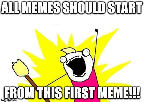 X All The Y Meme | ALL MEMES SHOULD START; FROM THIS FIRST MEME!!! | image tagged in memes,x all the y | made w/ Imgflip meme maker