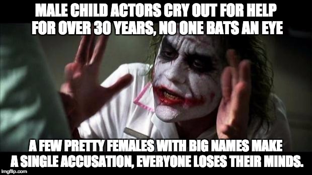Hollywood Hypocrisy | MALE CHILD ACTORS CRY OUT FOR HELP FOR OVER 30 YEARS, NO ONE BATS AN EYE; A FEW PRETTY FEMALES WITH BIG NAMES MAKE A SINGLE ACCUSATION, EVERYONE LOSES THEIR MINDS. | image tagged in joker mind loss,scumbag hollywood,boycott hollywood,hypocrisy,weinstein,corey feldman | made w/ Imgflip meme maker