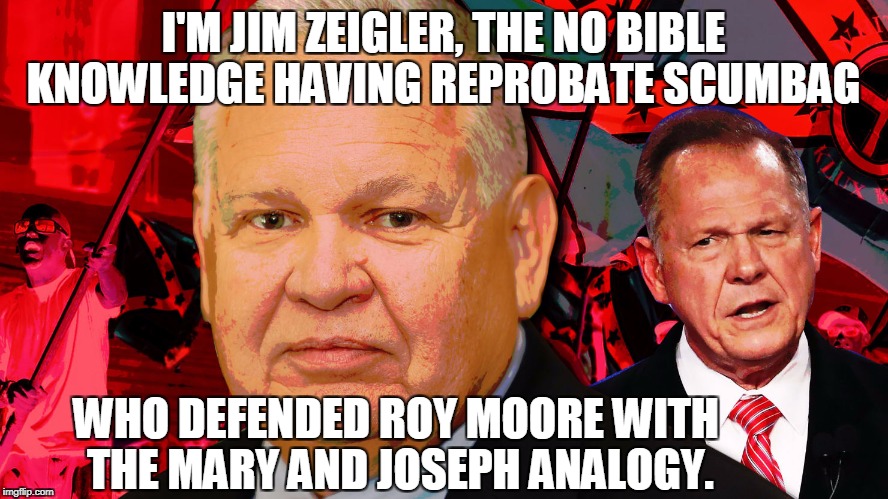 Anyone else who uses a similar analogy is ignorant and lacks morals.  | I'M JIM ZEIGLER, THE NO BIBLE KNOWLEDGE HAVING REPROBATE SCUMBAG; WHO DEFENDED ROY MOORE WITH THE MARY AND JOSEPH ANALOGY. | image tagged in roy moore,mary and joseph,sexual harassment,memes | made w/ Imgflip meme maker