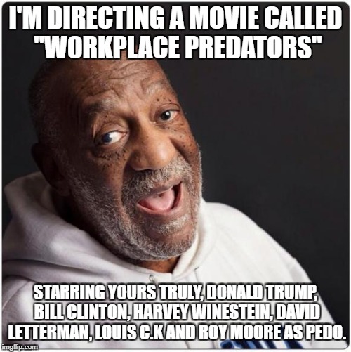 Bill Cosby Admittance | I'M DIRECTING A MOVIE CALLED "WORKPLACE PREDATORS"; STARRING YOURS TRULY, DONALD TRUMP, BILL CLINTON, HARVEY WINESTEIN, DAVID LETTERMAN, LOUIS C.K AND ROY MOORE AS PEDO. | image tagged in bill cosby admittance | made w/ Imgflip meme maker