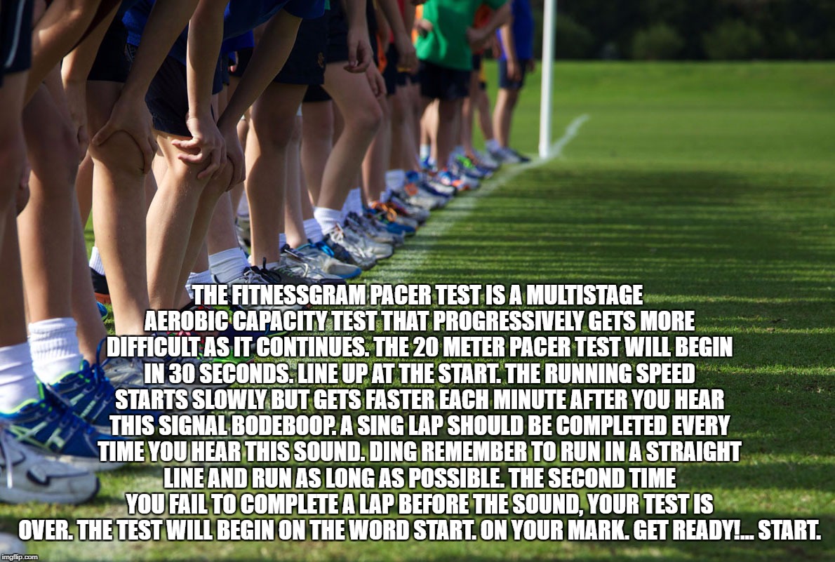 Ftinessgram | THE FITNESSGRAM PACER TEST IS A MULTISTAGE AEROBIC CAPACITY TEST THAT PROGRESSIVELY GETS MORE DIFFICULT AS IT CONTINUES. THE 20 METER PACER TEST WILL BEGIN IN 30 SECONDS. LINE UP AT THE START. THE RUNNING SPEED STARTS SLOWLY BUT GETS FASTER EACH MINUTE AFTER YOU HEAR THIS SIGNAL BODEBOOP. A SING LAP SHOULD BE COMPLETED EVERY TIME YOU HEAR THIS SOUND. DING REMEMBER TO RUN IN A STRAIGHT LINE AND RUN AS LONG AS POSSIBLE. THE SECOND TIME YOU FAIL TO COMPLETE A LAP BEFORE THE SOUND, YOUR TEST IS OVER. THE TEST WILL BEGIN ON THE WORD START. ON YOUR MARK. GET READY!… START. | image tagged in cross country,memes | made w/ Imgflip meme maker