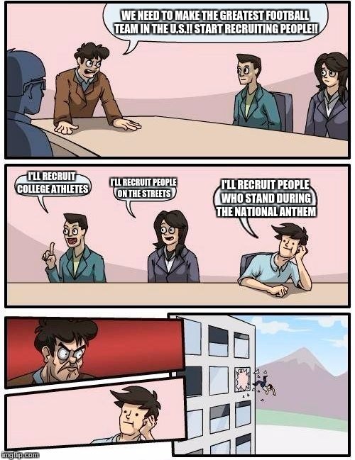 Boardroom Meeting Suggestion Meme | WE NEED TO MAKE THE GREATEST FOOTBALL TEAM IN THE U.S.!! START RECRUITING PEOPLE!! I'LL RECRUIT COLLEGE ATHLETES; I'LL RECRUIT PEOPLE ON THE STREETS; I'LL RECRUIT PEOPLE WHO STAND DURING THE NATIONAL ANTHEM | image tagged in memes,boardroom meeting suggestion | made w/ Imgflip meme maker