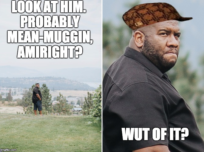 Mean-Muggin  | LOOK AT HIM. PROBABLY MEAN-MUGGIN, AMIRIGHT? WUT OF IT? | image tagged in why,scumbag | made w/ Imgflip meme maker