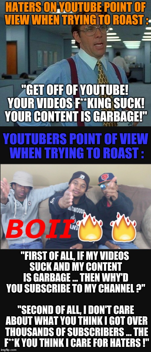 For the haters and trolls of the youtube community ! | HATERS ON YOUTUBE POINT OF VIEW WHEN TRYING TO ROAST :; "GET OFF OF YOUTUBE! YOUR VIDEOS F**KING SUCK! YOUR CONTENT IS GARBAGE!"; YOUTUBERS POINT OF VIEW WHEN TRYING TO ROAST :; "FIRST OF ALL, IF MY VIDEOS SUCK AND MY CONTENT IS GARBAGE ... THEN WHY'D YOU SUBSCRIBE TO MY CHANNEL ?"; "SECOND OF ALL, I DON'T CARE ABOUT WHAT YOU THINK I GOT OVER THOUSANDS OF SUBSCRIBERS ... THE F**K YOU THINK I CARE FOR HATERS !" | image tagged in memes | made w/ Imgflip meme maker