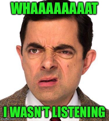 mr bean face | WHAAAAAAAAT; I WASN'T LISTENING | image tagged in mr bean face | made w/ Imgflip meme maker