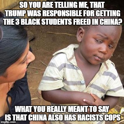 Third World Skeptical Kid | SO YOU ARE TELLING ME, THAT TRUMP WAS RESPONSIBLE FOR GETTING THE 3 BLACK STUDENTS FREED IN CHINA? WHAT YOU REALLY MEANT TO SAY IS THAT CHINA ALSO HAS RACISTS COPS | image tagged in memes,third world skeptical kid | made w/ Imgflip meme maker