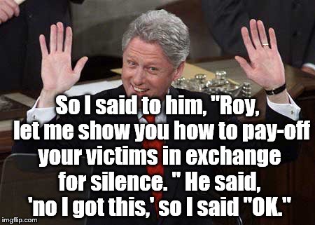 Roy didn't take Bill's advice | So I said to him, "Roy,  let me show you how to pay-off your victims in exchange for silence. " He said, 'no I got this,' so I said "OK." | image tagged in bill clinton | made w/ Imgflip meme maker