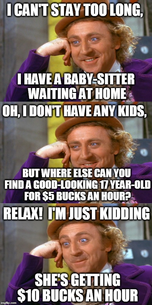 I CAN'T STAY TOO LONG, I HAVE A BABY-SITTER WAITING AT HOME; OH, I DON'T HAVE ANY KIDS, BUT WHERE ELSE CAN YOU FIND A GOOD-LOOKING 17 YEAR-OLD FOR $5 BUCKS AN HOUR? RELAX!  I'M JUST KIDDING; SHE'S GETTING $10 BUCKS AN HOUR | image tagged in creepy condescending wonka stacked | made w/ Imgflip meme maker