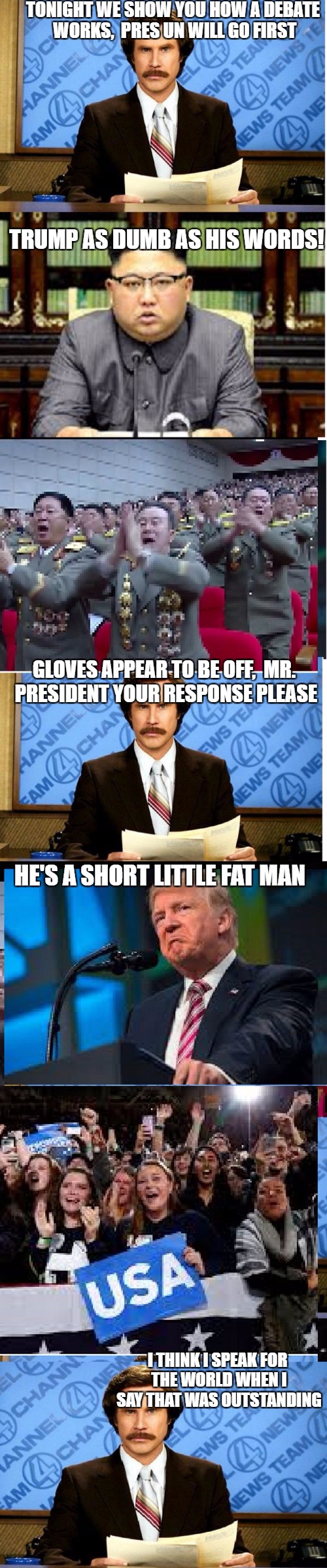 presidents battle | TONIGHT WE SHOW YOU HOW A DEBATE WORKS,  PRES UN WILL GO FIRST; TRUMP AS DUMB AS HIS WORDS! GLOVES APPEAR TO BE OFF,  MR. PRESIDENT YOUR RESPONSE PLEASE; HE'S A SHORT LITTLE FAT MAN; I THINK I SPEAK FOR THE WORLD WHEN I SAY THAT WAS OUTSTANDING | image tagged in news | made w/ Imgflip meme maker