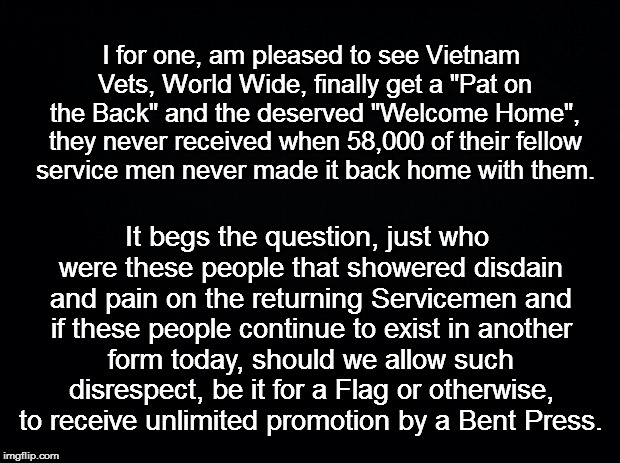 Black background | I for one, am pleased to see Vietnam Vets, World Wide, finally get a "Pat on the Back" and the deserved "Welcome Home", they never received when 58,000 of their fellow service men never made it back home with them. It begs the question, just who were these people that showered disdain and pain on the returning Servicemen and if these people continue to exist in another form today, should we allow such disrespect, be it for a Flag or otherwise, to receive unlimited promotion by a Bent Press. | image tagged in black background | made w/ Imgflip meme maker