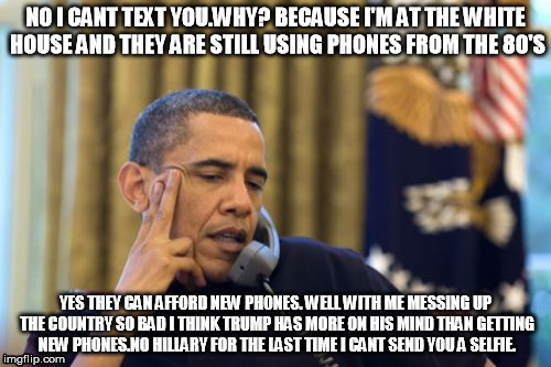 No I Can't Obama | NO I CANT TEXT YOU.WHY? BECAUSE I'M AT THE WHITE HOUSE AND THEY ARE STILL USING PHONES FROM THE 80'S; YES THEY CAN AFFORD NEW PHONES. WELL WITH ME MESSING UP THE COUNTRY SO BAD I THINK TRUMP HAS MORE ON HIS MIND THAN GETTING NEW PHONES.NO HILLARY FOR THE LAST TIME I CANT SEND YOU A SELFIE. | image tagged in memes,no i cant obama | made w/ Imgflip meme maker
