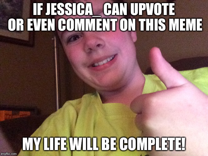 I would be fine if Raydog does that too. | IF JESSICA_ CAN UPVOTE OR EVEN COMMENT ON THIS MEME; MY LIFE WILL BE COMPLETE! | image tagged in my life will be complete,upvote,comments,jessica_ | made w/ Imgflip meme maker