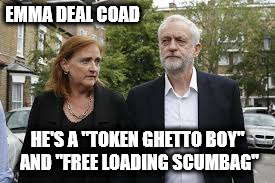 "token ghetto boy" and a "free loading scumbag" | EMMA DEAL COAD; HE'S A "TOKEN GHETTO BOY" AND "FREE LOADING SCUMBAG" | image tagged in corbyn emma deal coad,racist issue,token ghetto boy and a free loading scumbag | made w/ Imgflip meme maker