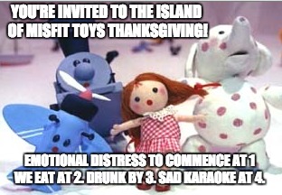 Misfit Toys Thanksgiving | YOU'RE INVITED TO THE ISLAND OF MISFIT TOYS THANKSGIVING! EMOTIONAL DISTRESS TO COMMENCE AT 1 WE EAT AT 2. DRUNK BY 3. SAD KARAOKE AT 4. | image tagged in thanksgiving,invites,invite | made w/ Imgflip meme maker