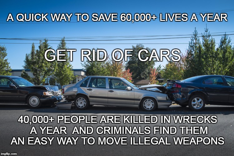 Cars and Murder | A QUICK WAY TO SAVE 60,000+ LIVES A YEAR; GET RID OF CARS; 40,000+ PEOPLE ARE KILLED IN WRECKS  A YEAR  AND CRIMINALS FIND THEM AN EASY WAY TO MOVE ILLEGAL WEAPONS | image tagged in car wreck,auto death,cars and gun smuggling,illegal weapons | made w/ Imgflip meme maker