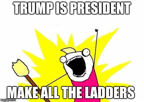 X All The Y | TRUMP IS PRESIDENT; MAKE ALL THE LADDERS | image tagged in memes,x all the y | made w/ Imgflip meme maker