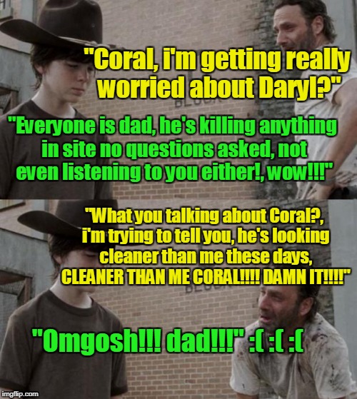 Rick and Carl Meme | "Coral, i'm getting really worried about Daryl?"; "Everyone is dad, he's killing anything in site no questions asked, not even listening to you either!, wow!!!"; "What you talking about Coral?, i'm trying to tell you, he's looking cleaner than me these days, CLEANER THAN ME CORAL!!!! DAMN IT!!!!"; "Omgosh!!! dad!!!" :( :( :( | image tagged in memes,rick and carl | made w/ Imgflip meme maker