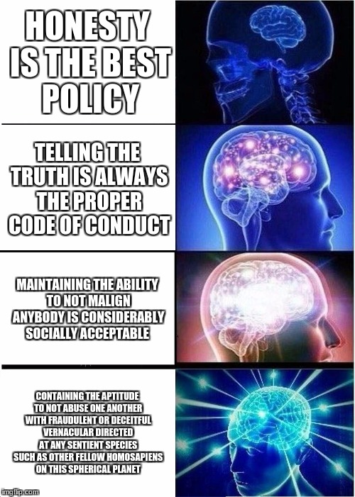 Expanding Brain Meme | HONESTY IS THE BEST POLICY; TELLING THE TRUTH IS ALWAYS THE PROPER CODE OF CONDUCT; MAINTAINING THE ABILITY TO NOT MALIGN ANYBODY IS CONSIDERABLY SOCIALLY ACCEPTABLE; CONTAINING THE APTITUDE TO NOT ABUSE ONE ANOTHER WITH FRAUDULENT OR DECEITFUL VERNACULAR DIRECTED AT ANY SENTIENT SPECIES SUCH AS OTHER FELLOW HOMOSAPIENS ON THIS SPHERICAL PLANET | image tagged in memes,expanding brain | made w/ Imgflip meme maker