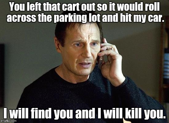 You left that cart out so it would roll across the parking lot and hit my car. I will find you and I will kill you. | made w/ Imgflip meme maker