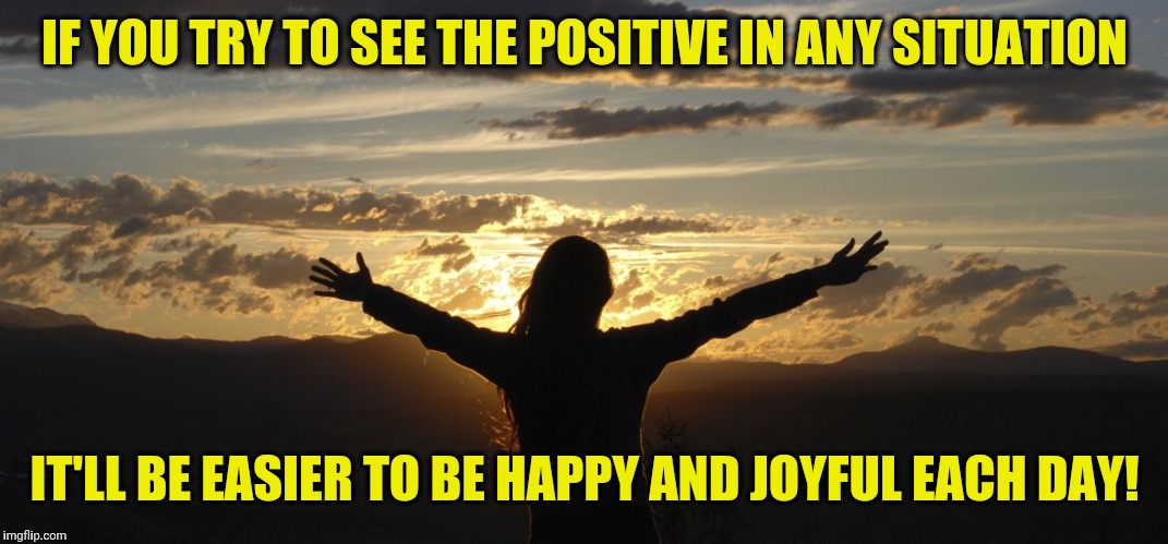 Positive | IF YOU TRY TO SEE THE POSITIVE IN ANY SITUATION; IT'LL BE EASIER TO BE HAPPY AND JOYFUL EACH DAY! | image tagged in positive | made w/ Imgflip meme maker