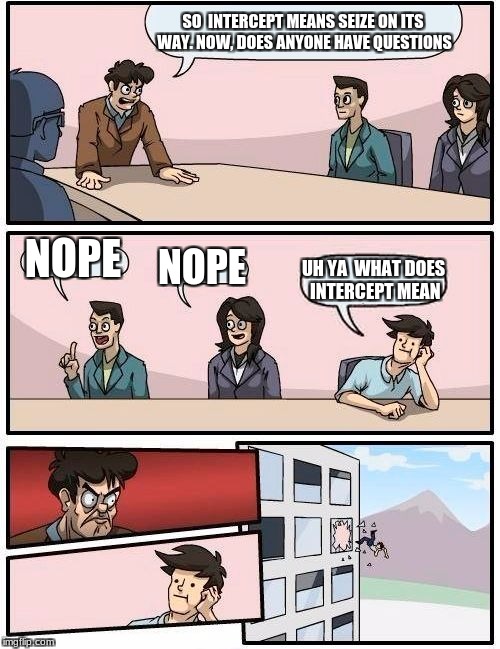 Boardroom Meeting Suggestion Meme | SO  INTERCEPT MEANS SEIZE ON ITS WAY. NOW, DOES ANYONE HAVE QUESTIONS; NOPE; NOPE; UH YA  WHAT DOES INTERCEPT MEAN | image tagged in memes,boardroom meeting suggestion | made w/ Imgflip meme maker