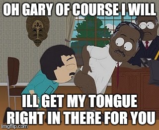 OH GARY OF COURSE I WILL; ILL GET MY TONGUE RIGHT IN THERE FOR YOU | image tagged in meme | made w/ Imgflip meme maker