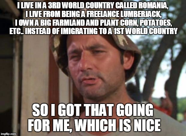 So I Got That Goin For Me Which Is Nice Meme | I LIVE IN A 3RD WORLD COUNTRY CALLED ROMANIA, I LIVE FROM BEING A FREELANCE LUMBERJACK, I OWN A BIG FARMLAND AND PLANT CORN, POTATOES, ETC.. INSTEAD OF IMIGRATING TO A 1ST WORLD COUNTRY; SO I GOT THAT GOING FOR ME, WHICH IS NICE | image tagged in memes,so i got that goin for me which is nice | made w/ Imgflip meme maker