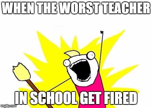 X All The Y | WHEN THE WORST TEACHER; IN SCHOOL GET FIRED | image tagged in memes,x all the y | made w/ Imgflip meme maker