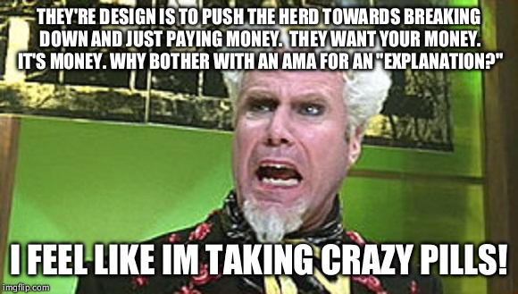 MUGATU CRAZY PILLS | THEY'RE DESIGN IS TO PUSH THE HERD TOWARDS BREAKING DOWN AND JUST PAYING MONEY.  THEY WANT YOUR MONEY. IT'S MONEY. WHY BOTHER WITH AN AMA FOR AN "EXPLANATION?"; I FEEL LIKE IM TAKING CRAZY PILLS! | image tagged in mugatu crazy pills | made w/ Imgflip meme maker