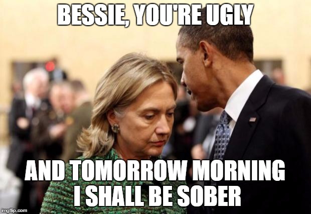 obama and hillary | BESSIE, YOU'RE UGLY; AND TOMORROW MORNING I SHALL BE SOBER | image tagged in obama and hillary | made w/ Imgflip meme maker