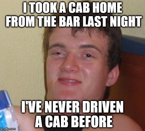 10 Guy | I TOOK A CAB HOME FROM THE BAR LAST NIGHT; I'VE NEVER DRIVEN A CAB BEFORE | image tagged in memes,10 guy | made w/ Imgflip meme maker