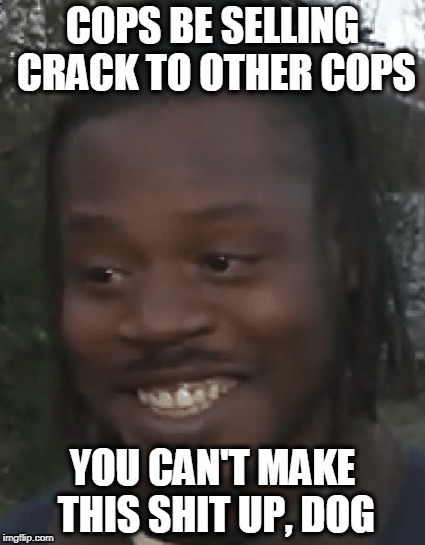 YOU CAN'T MAKE THIS SHIT UP DOG | COPS BE SELLING CRACK TO OTHER COPS; YOU CAN'T MAKE THIS SHIT UP, DOG | image tagged in cops,crack,drug dealers,police bloopers | made w/ Imgflip meme maker
