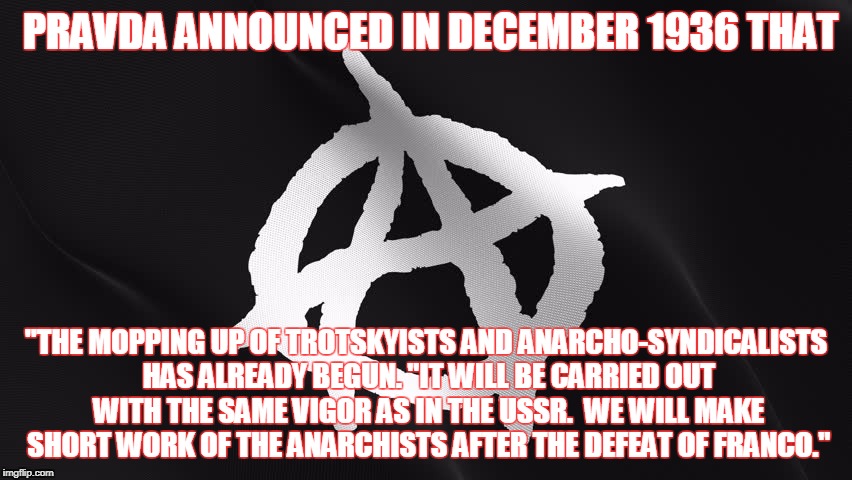 anarchy | PRAVDA ANNOUNCED IN DECEMBER 1936 THAT; "THE MOPPING UP OF TROTSKYISTS AND ANARCHO-SYNDICALISTS HAS ALREADY BEGUN. "IT WILL BE CARRIED OUT WITH THE SAME VIGOR AS IN THE USSR.  WE WILL MAKE SHORT WORK OF THE ANARCHISTS AFTER THE DEFEAT OF FRANCO." | image tagged in anarchy | made w/ Imgflip meme maker