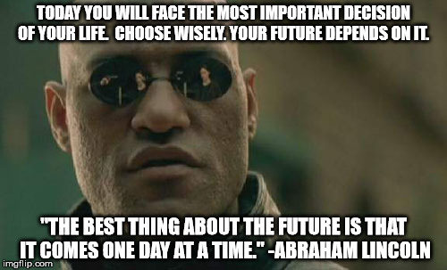 Matrix Morpheus Meme | TODAY YOU WILL FACE THE MOST IMPORTANT DECISION OF YOUR LIFE.  CHOOSE WISELY. YOUR FUTURE DEPENDS ON IT. "THE BEST THING ABOUT THE FUTURE IS THAT IT COMES ONE DAY AT A TIME." -ABRAHAM LINCOLN | image tagged in memes,matrix morpheus | made w/ Imgflip meme maker