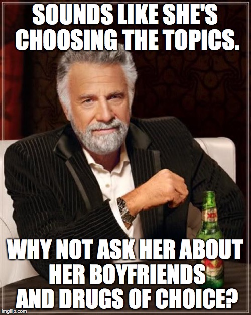 The Most Interesting Man In The World Meme | SOUNDS LIKE SHE'S CHOOSING THE TOPICS. WHY NOT ASK HER ABOUT HER BOYFRIENDS AND DRUGS OF CHOICE? | image tagged in memes,the most interesting man in the world | made w/ Imgflip meme maker