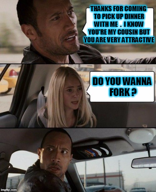 The Rock Driving Meme | THANKS FOR COMING TO PICK UP DINNER WITH ME  .  I KNOW YOU'RE MY COUSIN BUT YOU ARE VERY ATTRACTIVE DO YOU WANNA FORK ? | image tagged in memes,the rock driving | made w/ Imgflip meme maker