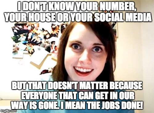 Overly Attached Girlfriend Meme | I DON'T KNOW YOUR NUMBER, YOUR HOUSE OR YOUR SOCIAL MEDIA; BUT THAT DOESN'T MATTER BECAUSE EVERYONE THAT CAN GET IN OUR WAY IS GONE. I MEAN THE JOBS DONE! | image tagged in memes,overly attached girlfriend | made w/ Imgflip meme maker