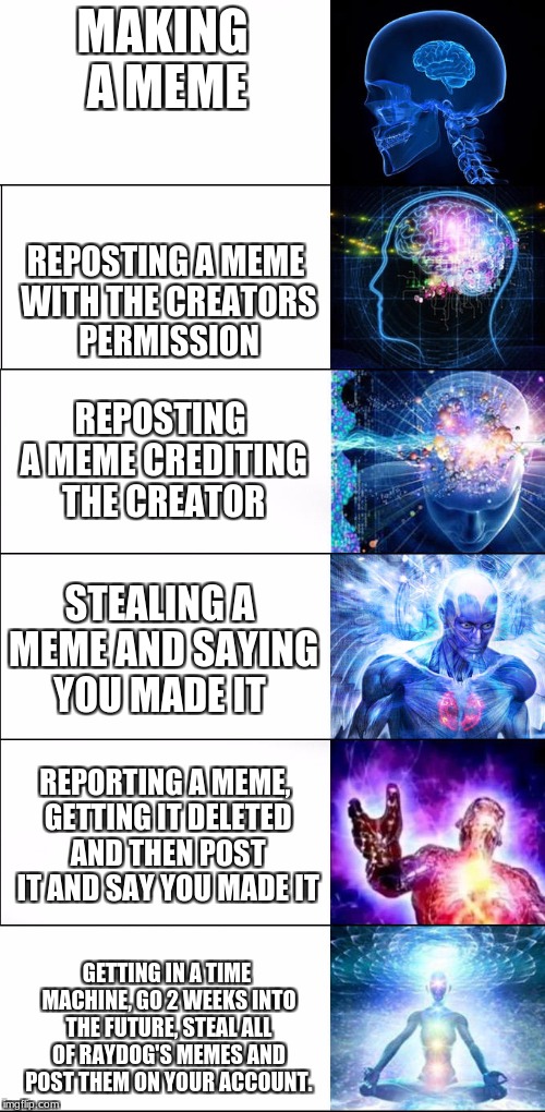 levels of meme thievery | MAKING A MEME; REPOSTING A MEME WITH THE CREATORS PERMISSION; REPOSTING A MEME CREDITING THE CREATOR; STEALING A MEME AND SAYING YOU MADE IT; REPORTING A MEME, GETTING IT DELETED AND THEN POST IT AND SAY YOU MADE IT; GETTING IN A TIME MACHINE, GO 2 WEEKS INTO THE FUTURE, STEAL ALL OF RAYDOG'S MEMES AND POST THEM ON YOUR ACCOUNT. | image tagged in expanding brain,memes,repost,funny,raydog | made w/ Imgflip meme maker