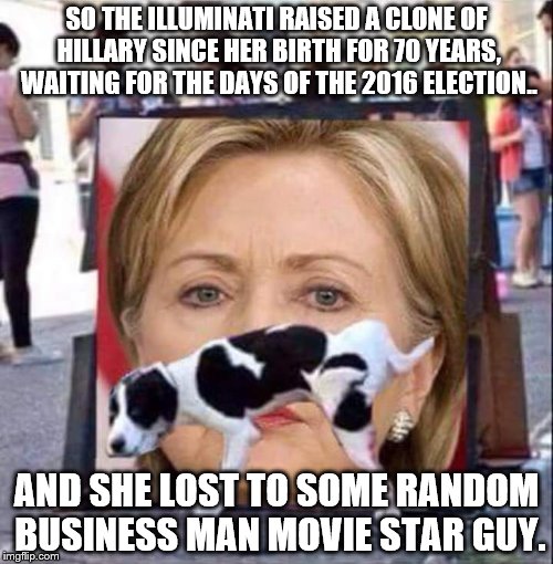 For once, I feel bad for the Illuminati. | SO THE ILLUMINATI RAISED A CLONE OF HILLARY SINCE HER BIRTH FOR 70 YEARS, WAITING FOR THE DAYS OF THE 2016 ELECTION.. AND SHE LOST TO SOME RANDOM BUSINESS MAN MOVIE STAR GUY. | image tagged in dog peeing on hillary clinton,hillary clinton,illuminati,donald trump | made w/ Imgflip meme maker