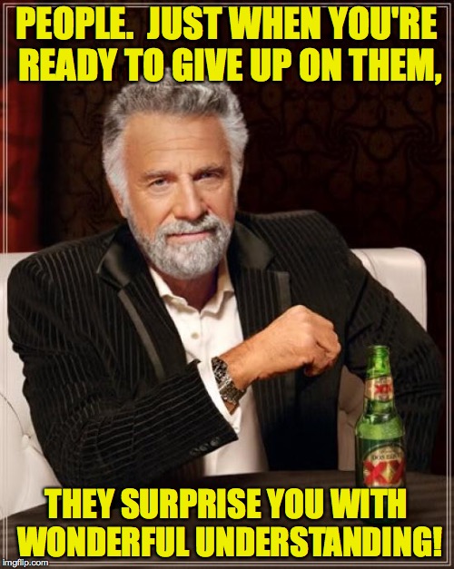 The Most Interesting Man In The World Meme | PEOPLE.  JUST WHEN YOU'RE READY TO GIVE UP ON THEM, THEY SURPRISE YOU WITH WONDERFUL UNDERSTANDING! | image tagged in memes,the most interesting man in the world | made w/ Imgflip meme maker