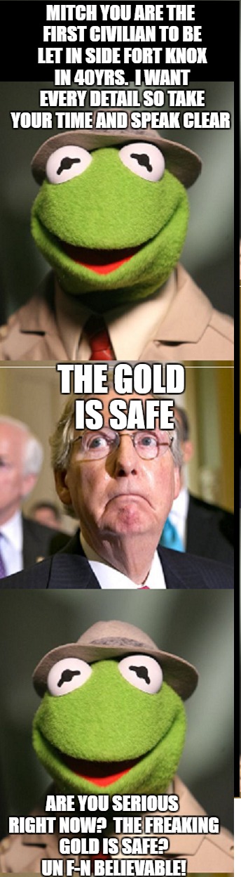 is there gold in fort knox or are the american people being lied to?  now we get answers. | MITCH YOU ARE THE FIRST CIVILIAN TO BE LET IN SIDE FORT KNOX IN 40YRS.  I WANT EVERY DETAIL SO TAKE YOUR TIME AND SPEAK CLEAR; THE GOLD IS SAFE; ARE YOU SERIOUS RIGHT NOW?  THE FREAKING GOLD IS SAFE?  UN F-N BELIEVABLE! | image tagged in meme,gold,kermit | made w/ Imgflip meme maker