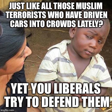 Third World Skeptical Kid Meme | JUST LIKE ALL THOSE MUSLIM TERRORISTS WHO HAVE DRIVEN CARS INTO CROWDS LATELY? YET YOU LIBERALS TRY TO DEFEND THEM | image tagged in memes,third world skeptical kid | made w/ Imgflip meme maker