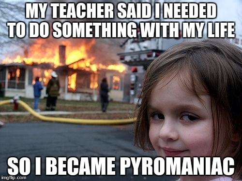 Disaster Girl | MY TEACHER SAID I NEEDED TO DO SOMETHING WITH MY LIFE; SO I BECAME PYROMANIAC | image tagged in memes,disaster girl | made w/ Imgflip meme maker