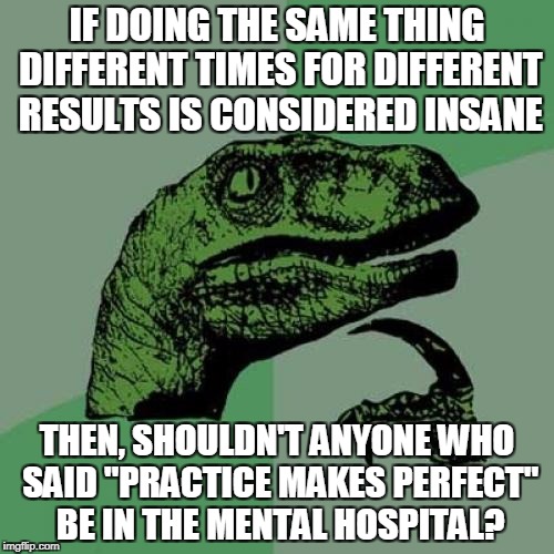 Philosoraptor | IF DOING THE SAME THING DIFFERENT TIMES FOR DIFFERENT RESULTS IS CONSIDERED INSANE; THEN, SHOULDN'T ANYONE WHO SAID "PRACTICE MAKES PERFECT" BE IN THE MENTAL HOSPITAL? | image tagged in memes,philosoraptor | made w/ Imgflip meme maker