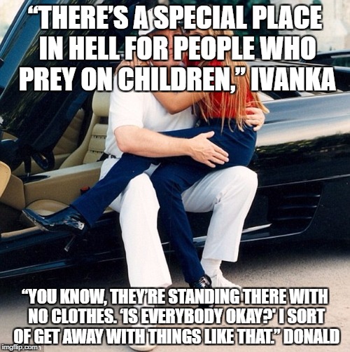 Trump Ivanka lap | “THERE’S A SPECIAL PLACE IN HELL FOR PEOPLE WHO PREY ON CHILDREN,” IVANKA; “YOU KNOW, THEY’RE STANDING THERE WITH NO CLOTHES. ‘IS EVERYBODY OKAY?' I SORT OF GET AWAY WITH THINGS LIKE THAT.” DONALD | image tagged in trump ivanka lap | made w/ Imgflip meme maker