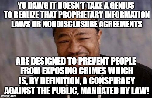 Yo Dawg Heard You Meme | YO DAWG IT DOESN'T TAKE A GENIUS TO REALIZE THAT PROPRIETARY INFORMATION LAWS OR NONDISCLOSURE AGREEMENTS; ARE DESIGNED TO PREVENT PEOPLE FROM EXPOSING CRIMES WHICH IS, BY DEFINITION, A CONSPIRACY AGAINST THE PUBLIC, MANDATED BY LAW! | image tagged in memes,yo dawg heard you | made w/ Imgflip meme maker