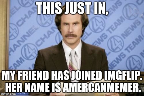 Breaking Imgflip News! | THIS JUST IN, MY FRIEND HAS JOINED IMGFLIP. HER NAME IS AMERCANMEMER. | image tagged in memes,ron burgundy,americanmemer,imgflip,breaking news | made w/ Imgflip meme maker